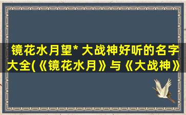 镜花水月望* 大战神好听的名字大全(《镜花水月》与《大战神》灵感结合 带你探寻最好听的名字大全)